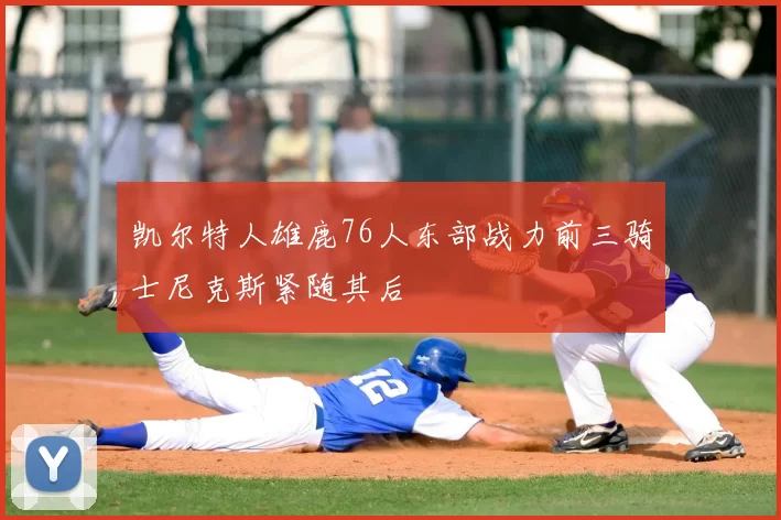 凯尔特人雄鹿76人东部战力前三骑士尼克斯紧随其后