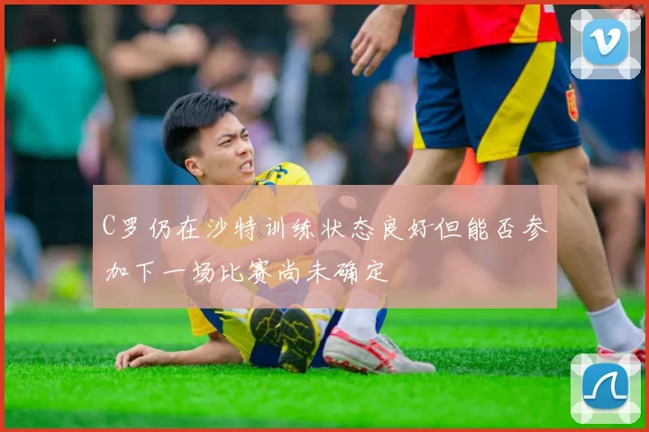 C罗仍在沙特训练状态良好但能否参加下一场比赛尚未确定