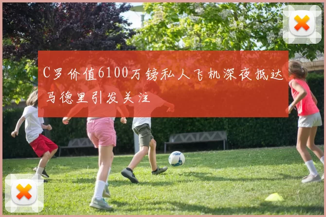 C罗价值6100万镑私人飞机深夜抵达马德里引发关注