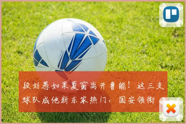 段刘愚如果夏窗离开鲁能！这三支球队成他新东家热门，国安领衔