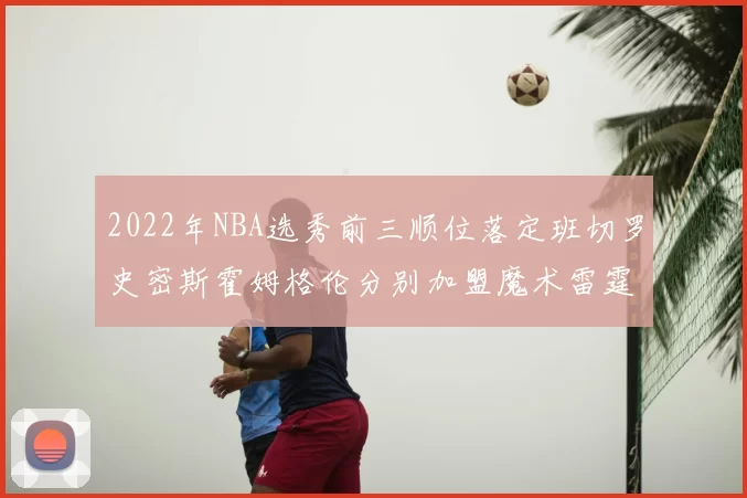 2022年NBA选秀前三顺位落定班切罗史密斯霍姆格伦分别加盟魔术雷霆火箭