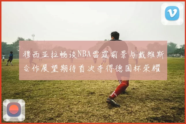 穆西亚拉畅谈NBA雷霆前景与戴维斯合作展望期待首次夺得德国杯荣耀