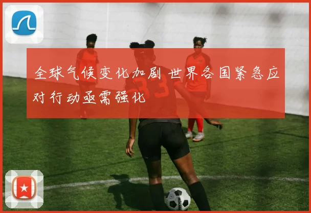 全球气候变化加剧 世界各国紧急应对行动亟需强化