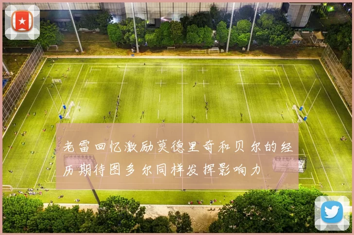 老雷回忆激励莫德里奇和贝尔的经历期待图多尔同样发挥影响力