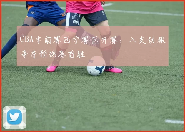 CBA季前赛西宁赛区开赛，八支劲旅争夺预热赛首胜