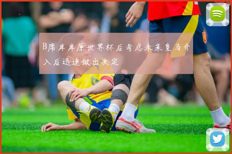 B席库库原世界杯后考虑未来皇马介入后迅速做出决定