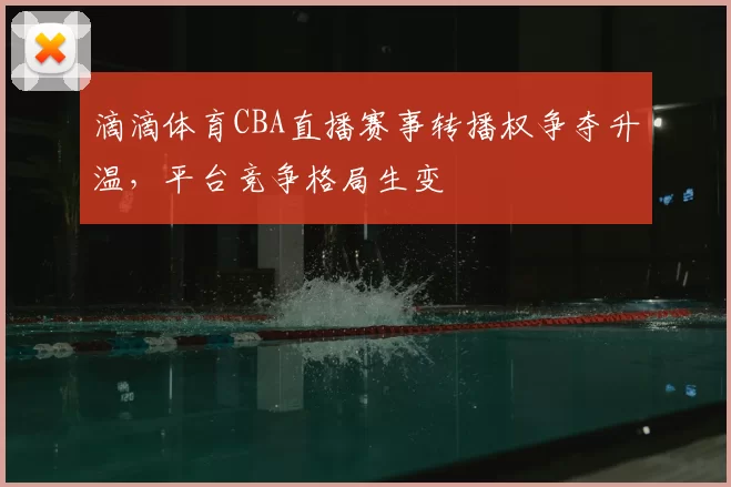 滴滴体育CBA直播赛事转播权争夺升温，平台竞争格局生变