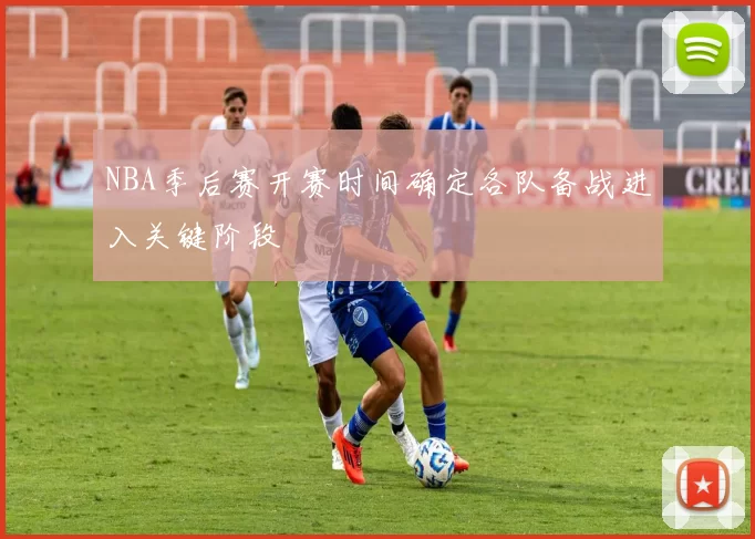 NBA季后赛开赛时间确定各队备战进入关键阶段