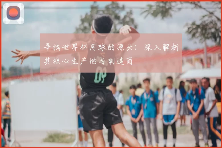 寻找世界杯用球的源头:深入解析其核心生产地与制造商