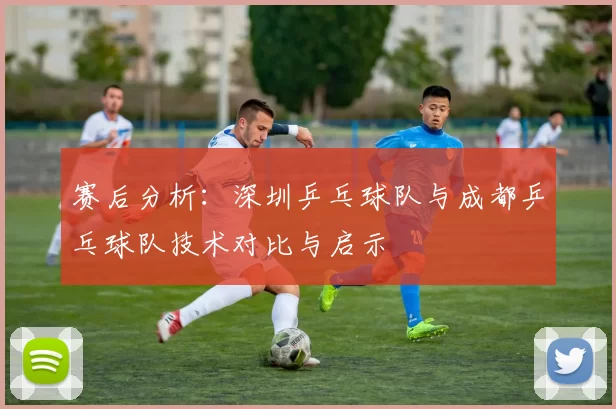 赛后分析:深圳乒乓球队与成都乒乓球队技术对比与启示
