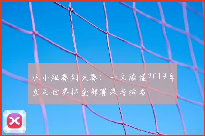 从小组赛到决赛：一文读懂2019年女足世界杯全部赛果与排名