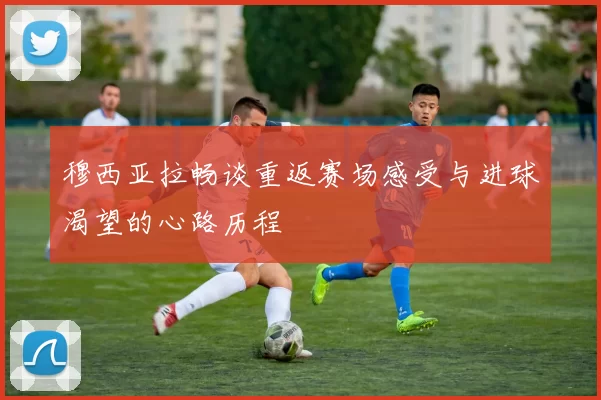 穆西亚拉畅谈重返赛场感受与进球渴望的心路历程