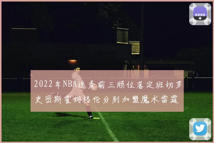 2022年NBA选秀前三顺位落定班切罗史密斯霍姆格伦分别加盟魔术雷霆火箭