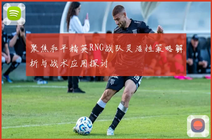 聚焦和平精英RNG战队灵活性策略解析与战术应用探讨