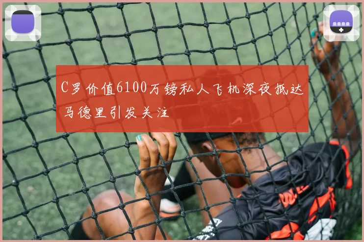 C罗价值6100万镑私人飞机深夜抵达马德里引发关注