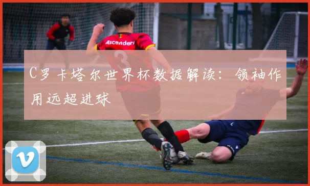 C罗卡塔尔世界杯数据解读:领袖作用远超进球