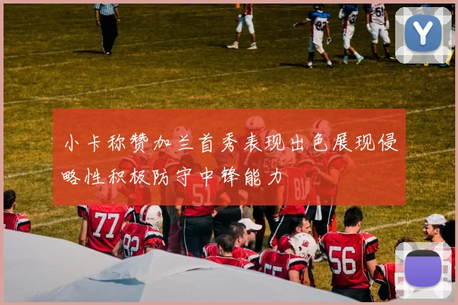 小卡称赞加兰首秀表现出色展现侵略性积极防守中锋能力