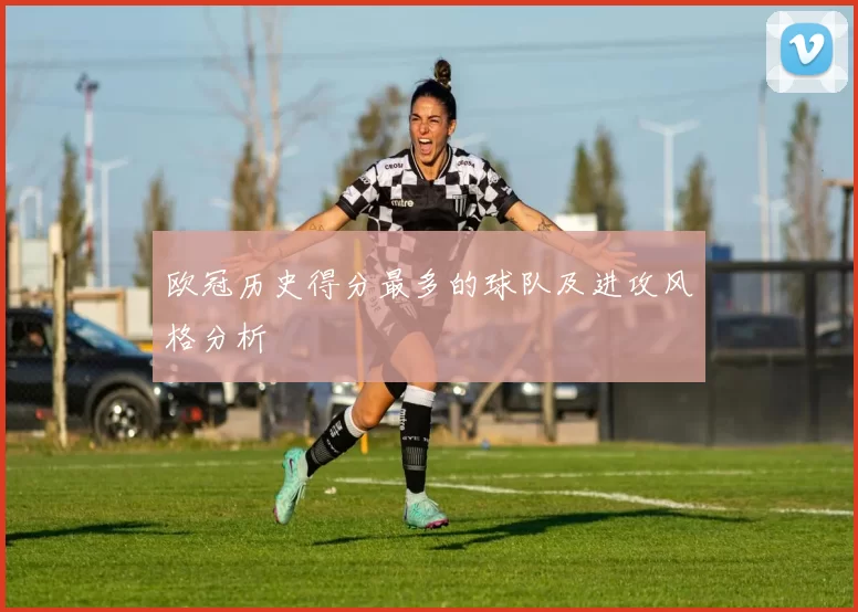 欧冠历史得分最多的球队及进攻风格分析