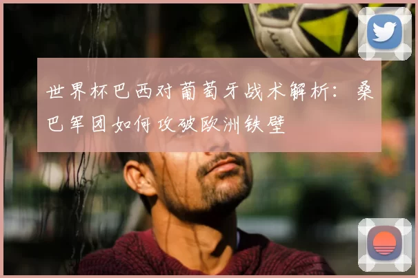 世界杯巴西对葡萄牙战术解析:桑巴军团如何攻破欧洲铁壁