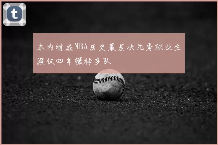 本内特成NBA历史最差状元秀职业生涯仅四年辗转多队