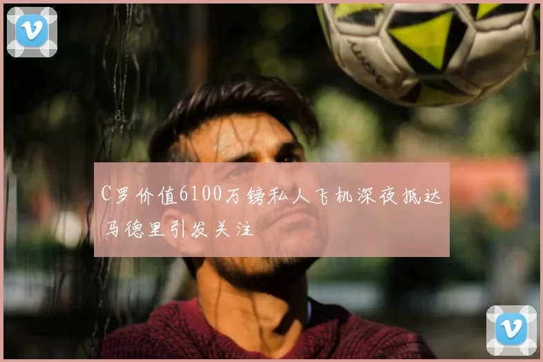 C罗价值6100万镑私人飞机深夜抵达马德里引发关注