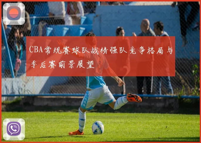 CBA常规赛球队战绩强队竞争格局与季后赛前景展望