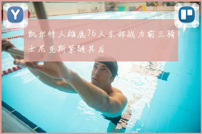 凯尔特人雄鹿76人东部战力前三骑士尼克斯紧随其后