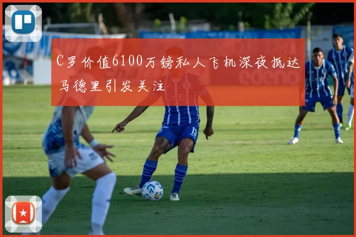 C罗价值6100万镑私人飞机深夜抵达马德里引发关注