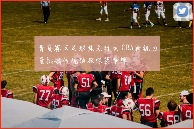 青岛赛区足球焦点对决 CBA新锐力量挑战传统劲旅绿茵争锋