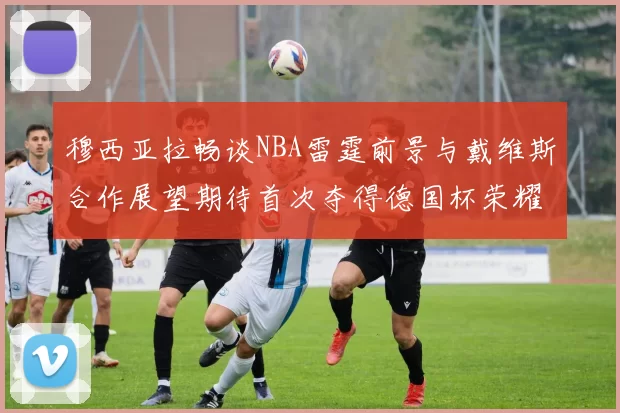 穆西亚拉畅谈NBA雷霆前景与戴维斯合作展望期待首次夺得德国杯荣耀