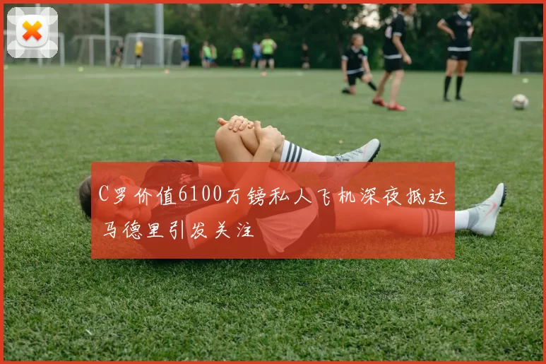 C罗价值6100万镑私人飞机深夜抵达马德里引发关注