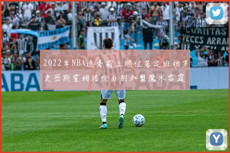 2022年NBA选秀前三顺位落定班切罗史密斯霍姆格伦分别加盟魔术雷霆火箭