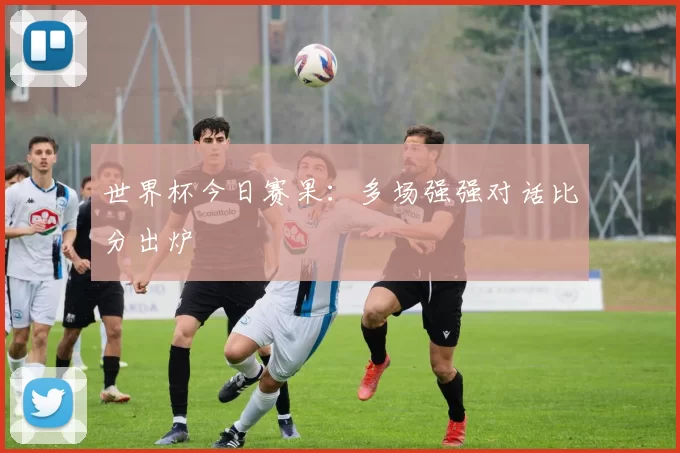 世界杯今日赛果:多场强强对话比分出炉