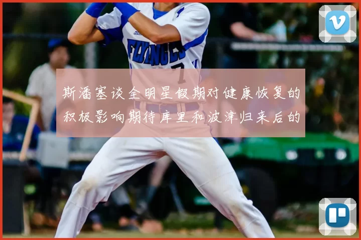 斯潘塞谈全明星假期对健康恢复的积极影响期待库里和波津归来后的全新面貌