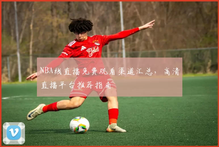 NBA线直播免费观看渠道汇总，高清直播平台推荐指南