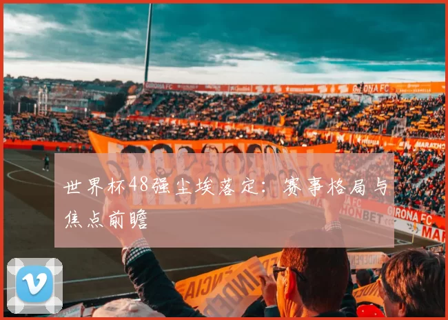 世界杯48强尘埃落定：赛事格局与焦点前瞻