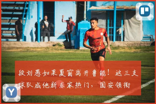 段刘愚如果夏窗离开鲁能！这三支球队成他新东家热门，国安领衔