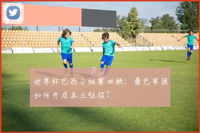 世界杯巴西小组赛回顾：桑巴军团如何开启本土征程？