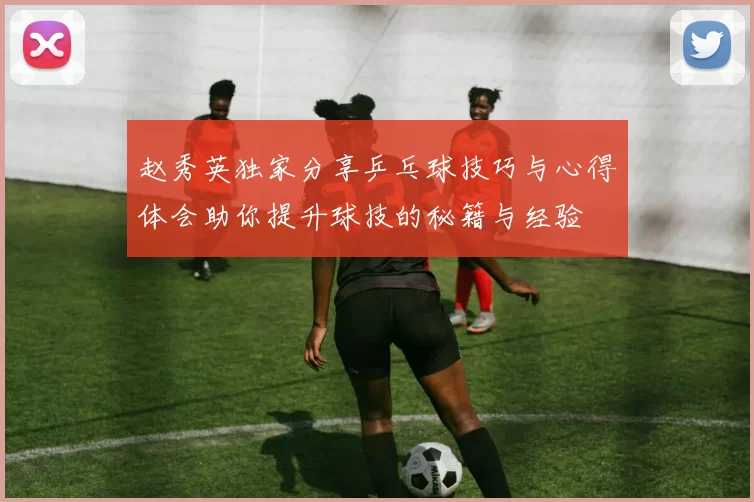 赵秀英独家分享乒乓球技巧与心得体会助你提升球技的秘籍与经验