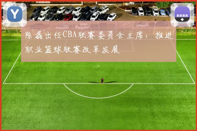 陈磊出任CBA联赛委员会主席，推进职业篮球联赛改革发展