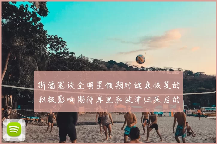 斯潘塞谈全明星假期对健康恢复的积极影响期待库里和波津归来后的全新面貌