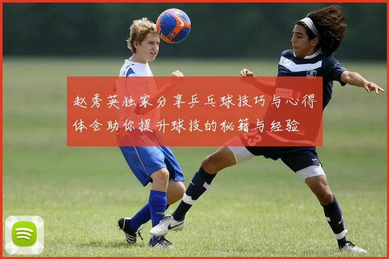 赵秀英独家分享乒乓球技巧与心得体会助你提升球技的秘籍与经验