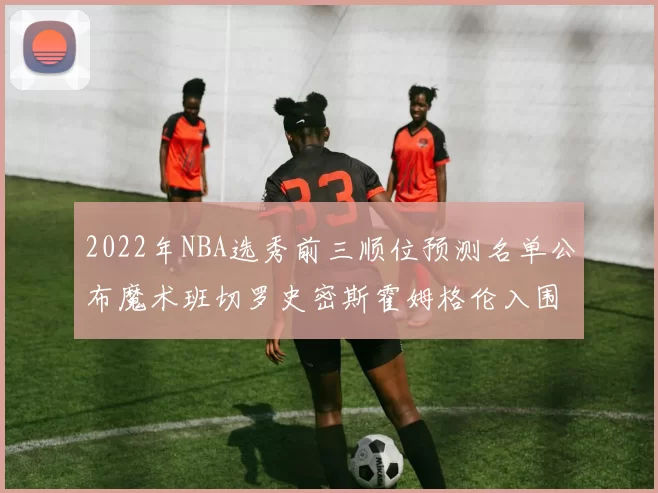 2022年NBA选秀前三顺位预测名单公布魔术班切罗史密斯霍姆格伦入围