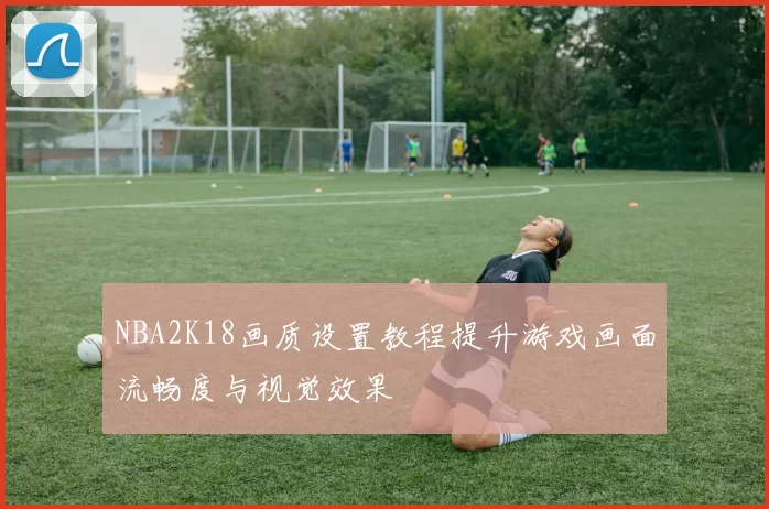 NBA2K18画质设置教程提升游戏画面流畅度与视觉效果
