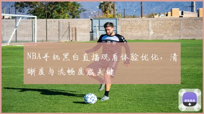 NBA手机黑白直播观看体验优化,清晰度与流畅度成关键