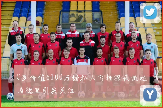 C罗价值6100万镑私人飞机深夜抵达马德里引发关注