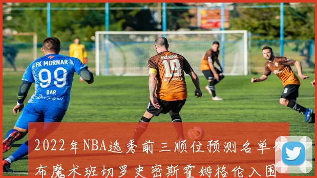 2022年NBA选秀前三顺位预测名单公布魔术班切罗史密斯霍姆格伦入围