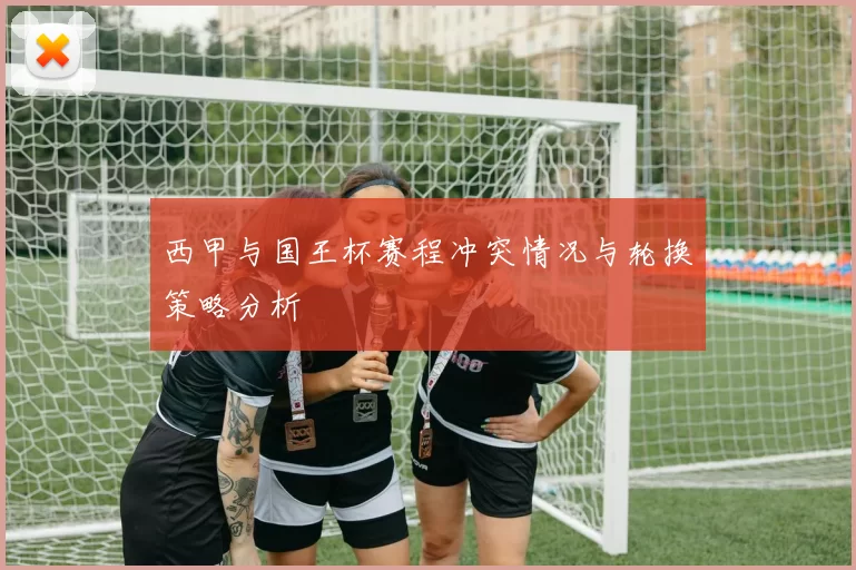 西甲与国王杯赛程冲突情况与轮换策略分析