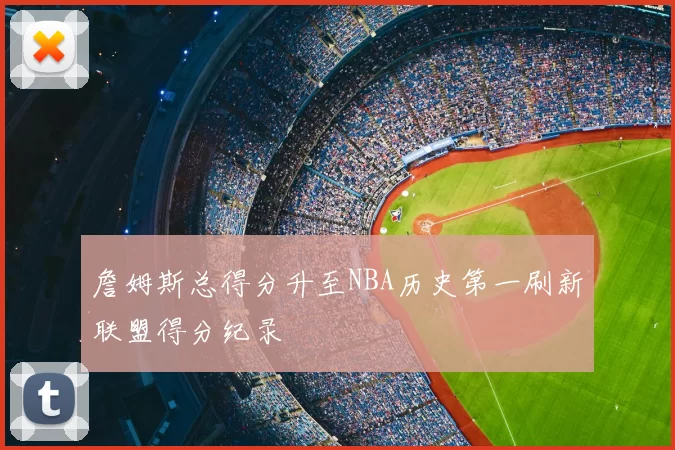 詹姆斯总得分升至NBA历史第一刷新联盟得分纪录