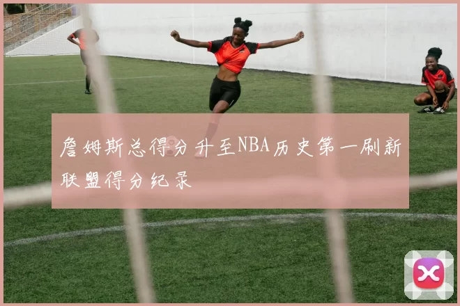 詹姆斯总得分升至NBA历史第一刷新联盟得分纪录